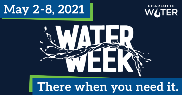 Poster with navy blue background. On top left is blue and green field with white font lettering, May 2-8, 2021. On top right is Charlotte Water logo. Middle of poster in white font caps is the title, Water Week with a splash graphic across it. At bottom is a blue and green banner with white font lettering, There when you need it.