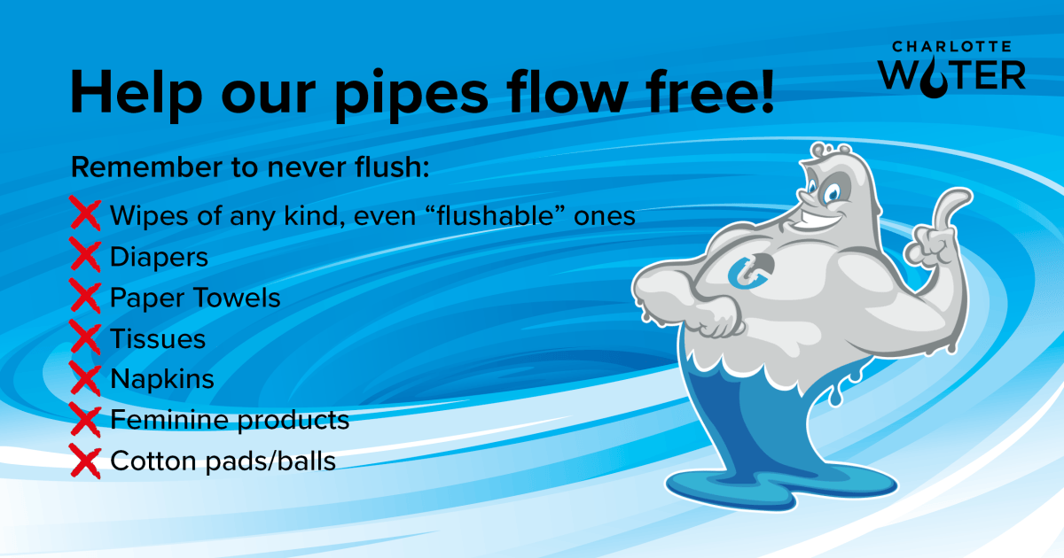 Atop a blue and white swirling backdrop, a cartoon character of a blue and grey wave with a smile and index finger raised stands opposite a bulleted list with red x's. Above the list is black font title, Help our pipes flow free! Subtitle is Remember to never flush followed by lthe bulleted list of items: Wipes of any kind, even flushable ones; Diapers, Paper Towels, Tissues, Napkins, Feminine products, Cotton pads or cotton balls. A top right appears the Charlotte Water logo in black font.