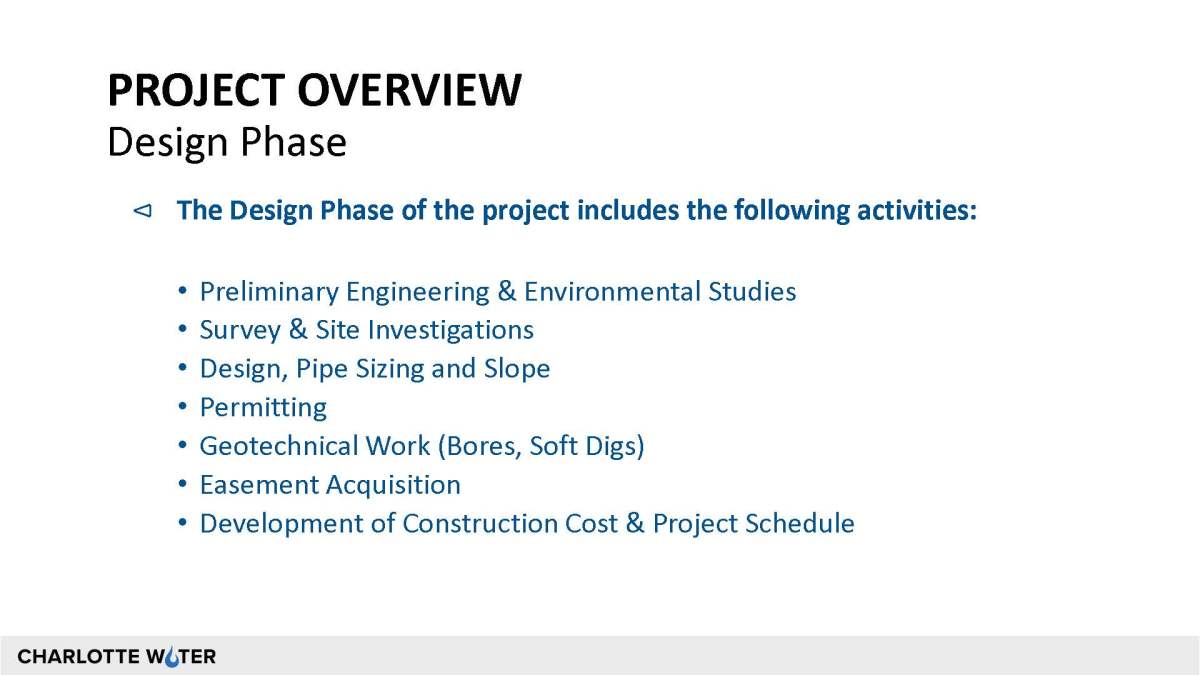 Presentation slide with black bold caps font title, Project Overview followed by subtitle, in regular black font, Design Phase. Below that is dark blue bolded heading, The Design Phase of the project includes the following activities. Below that is a 7 point list in blue font outlining tasks such as engineering, surveying, pipe design, permitting, test digs, easements, construct cost forecasting and scheduling. At bottom left of this slide is the Charlotte Water logo in black font on grey border
